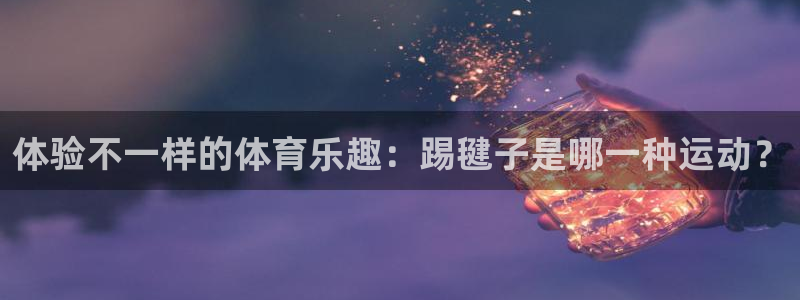 3377体育出款正常不：体验不一样的体育乐趣：踢毽子是哪一种